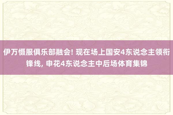 伊万慑服俱乐部融会! 现在场上国安4东说念主领衔锋线, 申花4东说念主中后场体育集锦