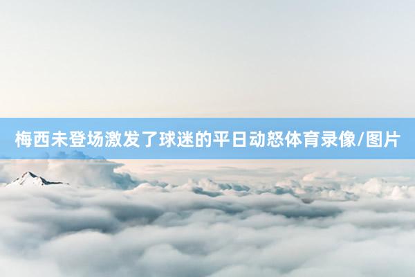梅西未登场激发了球迷的平日动怒体育录像/图片