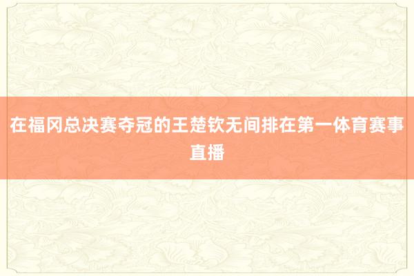 在福冈总决赛夺冠的王楚钦无间排在第一体育赛事直播