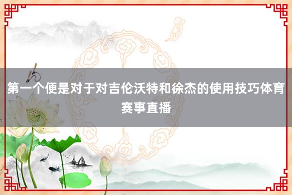 第一个便是对于对吉伦沃特和徐杰的使用技巧体育赛事直播