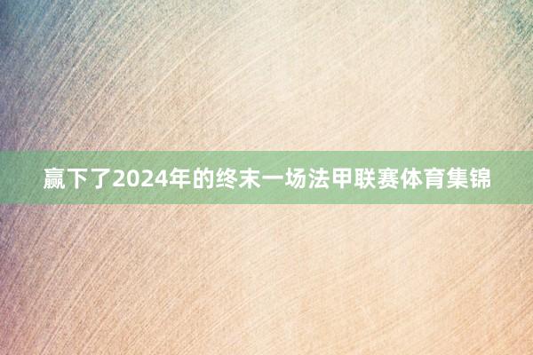 赢下了2024年的终末一场法甲联赛体育集锦