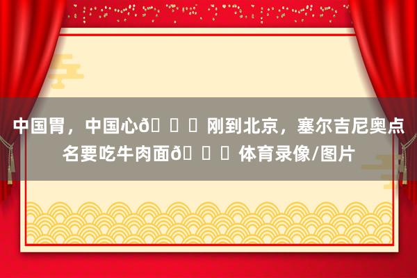 中国胃，中国心😁刚到北京，塞尔吉尼奥点名要吃牛肉面🍜体育录像/图片