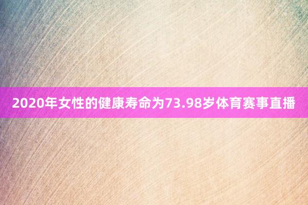 2020年女性的健康寿命为73.98岁体育赛事直播