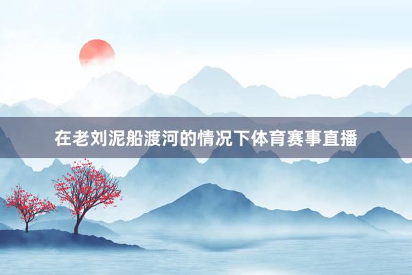在老刘泥船渡河的情况下体育赛事直播