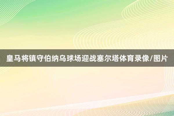 皇马将镇守伯纳乌球场迎战塞尔塔体育录像/图片