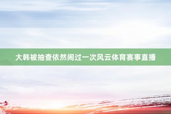 大韩被抽查依然闹过一次风云体育赛事直播