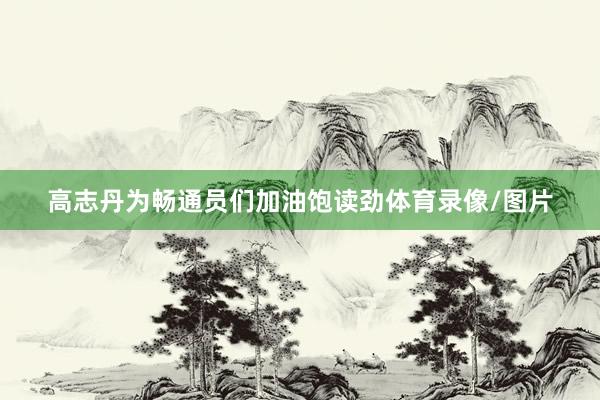 高志丹为畅通员们加油饱读劲体育录像/图片