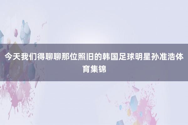 今天我们得聊聊那位照旧的韩国足球明星孙准浩体育集锦