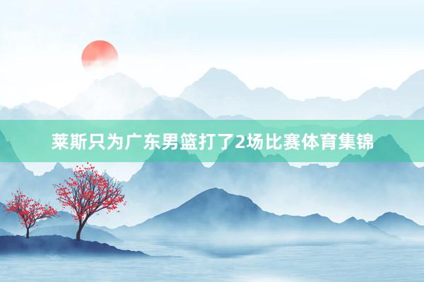 莱斯只为广东男篮打了2场比赛体育集锦