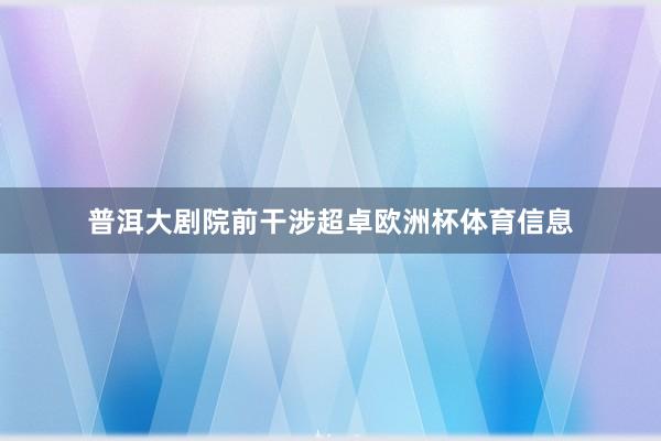 普洱大剧院前干涉超卓欧洲杯体育信息