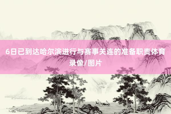 6日已到达哈尔滨进行与赛事关连的准备职责体育录像/图片