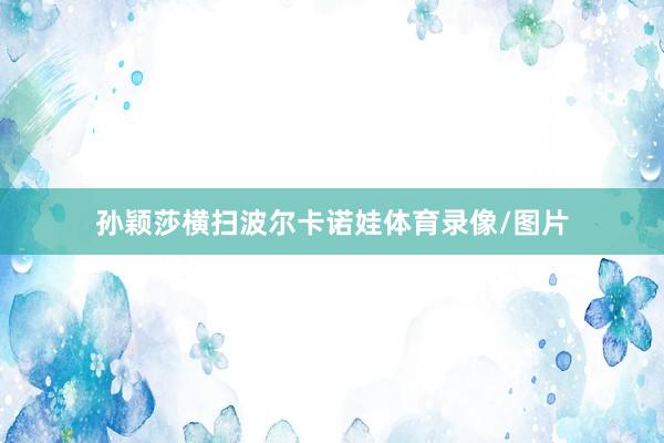孙颖莎横扫波尔卡诺娃体育录像/图片