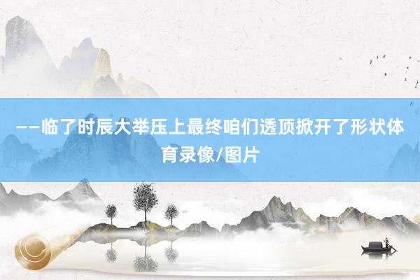 ——临了时辰大举压上　　最终咱们透顶掀开了形状体育录像/图片