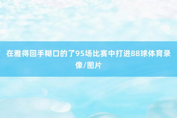 在雅得回手糊口的了95场比赛中打进88球体育录像/图片