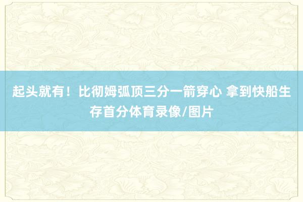 起头就有！比彻姆弧顶三分一箭穿心 拿到快船生存首分体育录像/图片