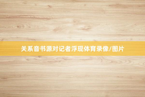 关系音书源对记者浮现体育录像/图片