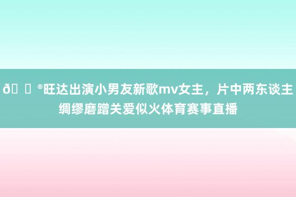 😮旺达出演小男友新歌mv女主，片中两东谈主绸缪磨蹭关爱似火体育赛事直播