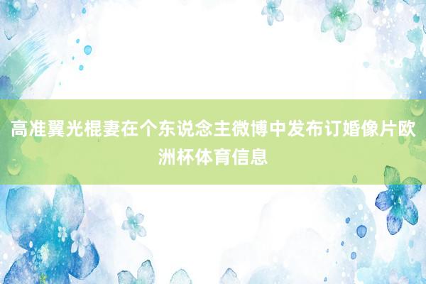 高准翼光棍妻在个东说念主微博中发布订婚像片欧洲杯体育信息
