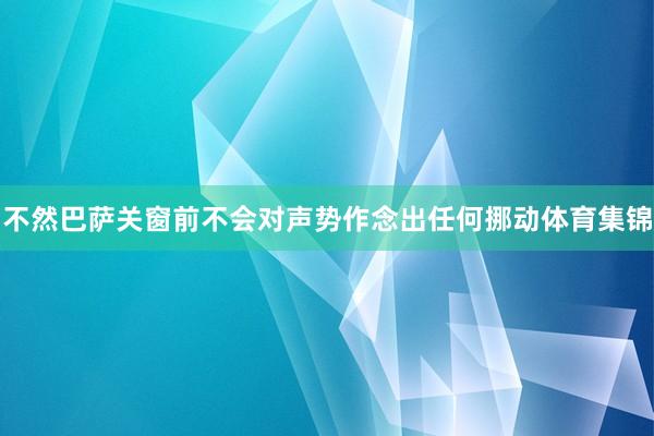 不然巴萨关窗前不会对声势作念出任何挪动体育集锦