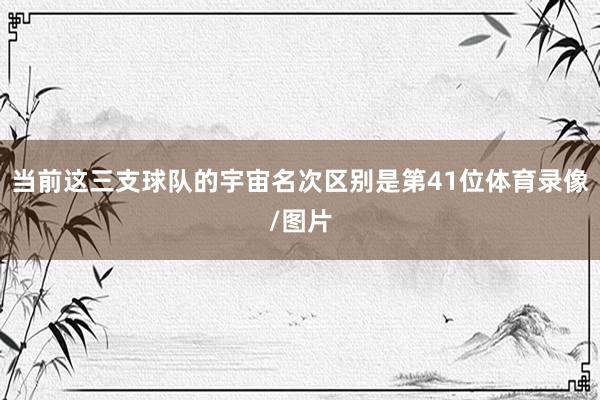 当前这三支球队的宇宙名次区别是第41位体育录像/图片