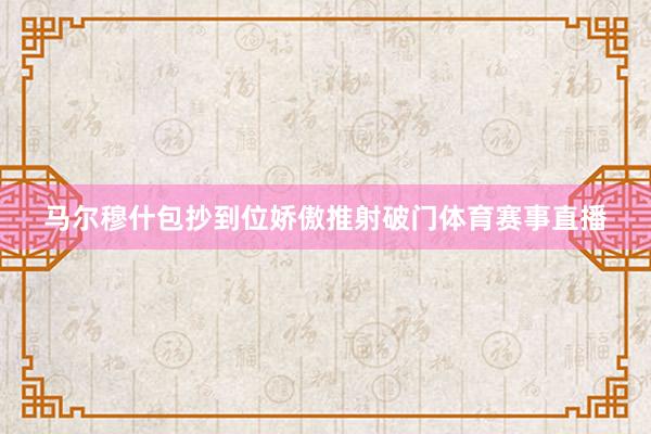 马尔穆什包抄到位娇傲推射破门体育赛事直播