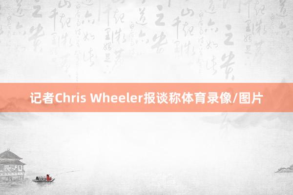 记者Chris Wheeler报谈称体育录像/图片