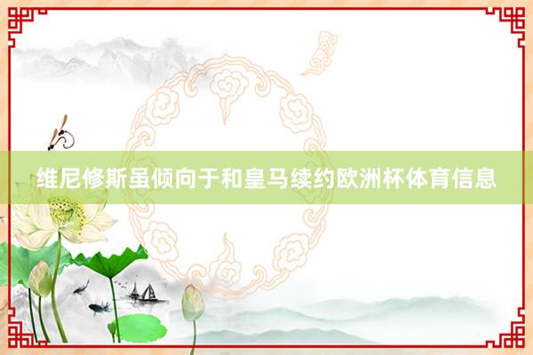 维尼修斯虽倾向于和皇马续约欧洲杯体育信息