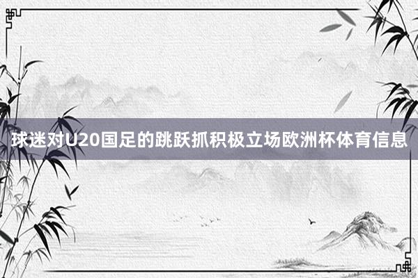 球迷对U20国足的跳跃抓积极立场欧洲杯体育信息
