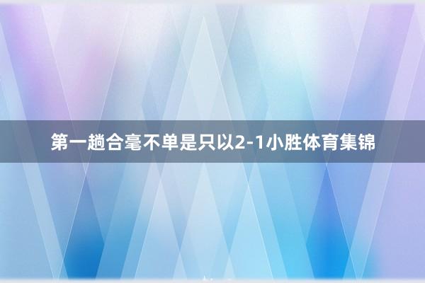第一趟合毫不单是只以2-1小胜体育集锦