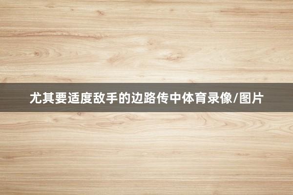 尤其要适度敌手的边路传中体育录像/图片