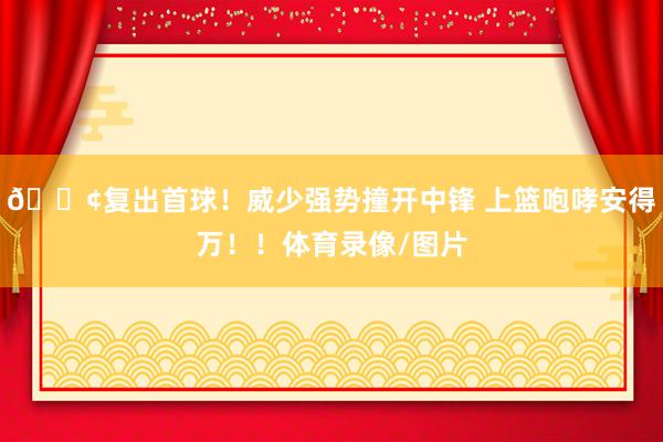 🐢复出首球！威少强势撞开中锋 上篮咆哮安得万！！体育录像/图片
