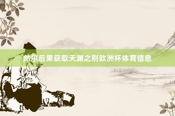 然尔后果获取天渊之别欧洲杯体育信息