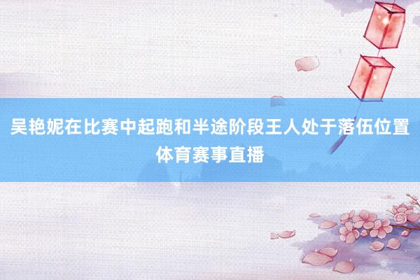 吴艳妮在比赛中起跑和半途阶段王人处于落伍位置体育赛事直播
