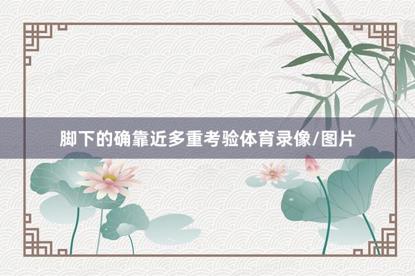 脚下的确靠近多重考验体育录像/图片