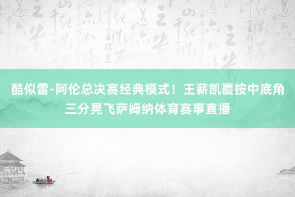 酷似雷-阿伦总决赛经典模式！王薪凯覆按中底角三分晃飞萨姆纳体育赛事直播