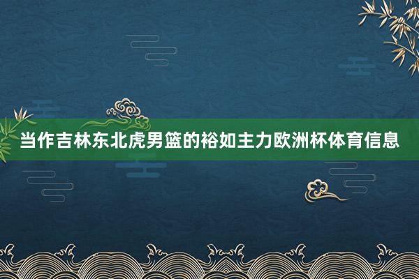 当作吉林东北虎男篮的裕如主力欧洲杯体育信息