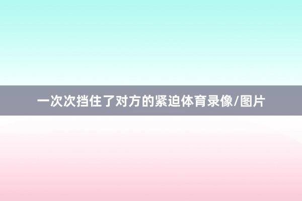 一次次挡住了对方的紧迫体育录像/图片