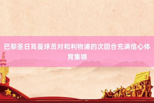 巴黎圣日耳曼球员对和利物浦的次回合充满信心体育集锦