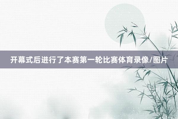 开幕式后进行了本赛第一轮比赛体育录像/图片