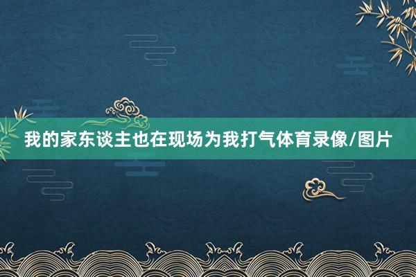 我的家东谈主也在现场为我打气体育录像/图片