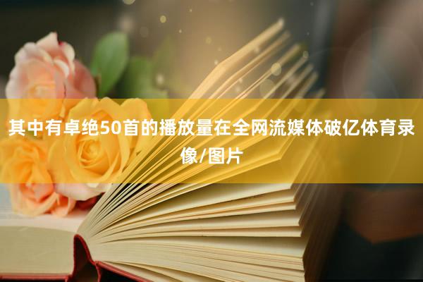 其中有卓绝50首的播放量在全网流媒体破亿体育录像/图片