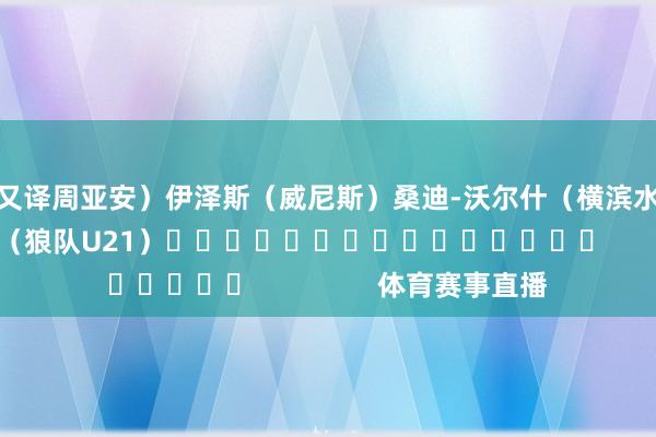 又译周亚安）　　伊泽斯（威尼斯）　　桑迪-沃尔什（横滨水手）　　贾斯汀-哈伯纳（狼队U21）															                体育赛事直播