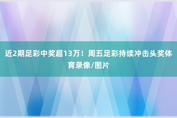 近2期足彩中奖超13万！周五足彩持续冲击头奖体育录像/图片
