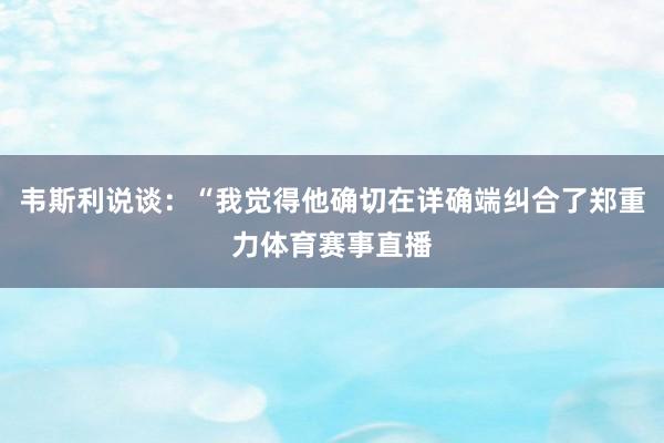 韦斯利说谈：“我觉得他确切在详确端纠合了郑重力体育赛事直播