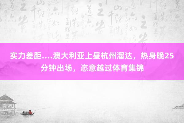 实力差距....澳大利亚上昼杭州溜达，热身晚25分钟出场，恣意越过体育集锦