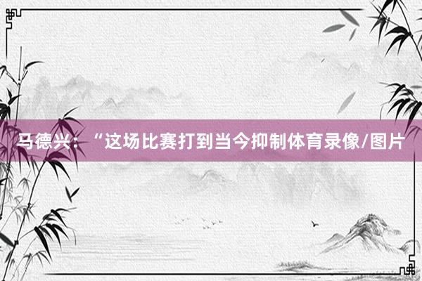马德兴：“这场比赛打到当今抑制体育录像/图片