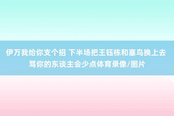 伊万我给你支个招 下半场把王钰栋和塞鸟换上去 骂你的东谈主会少点体育录像/图片