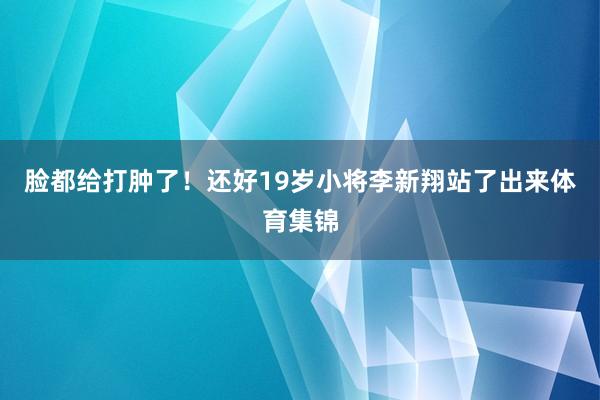 脸都给打肿了！还好19岁小将李新翔站了出来体育集锦
