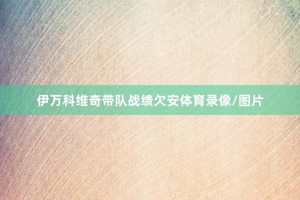 伊万科维奇带队战绩欠安体育录像/图片