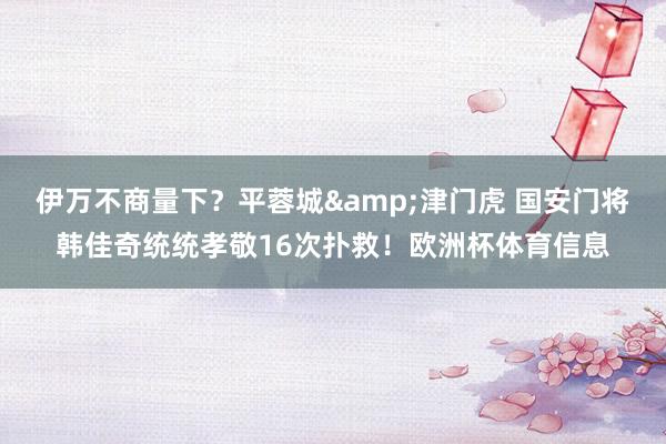 伊万不商量下？平蓉城&津门虎 国安门将韩佳奇统统孝敬16次扑救！欧洲杯体育信息